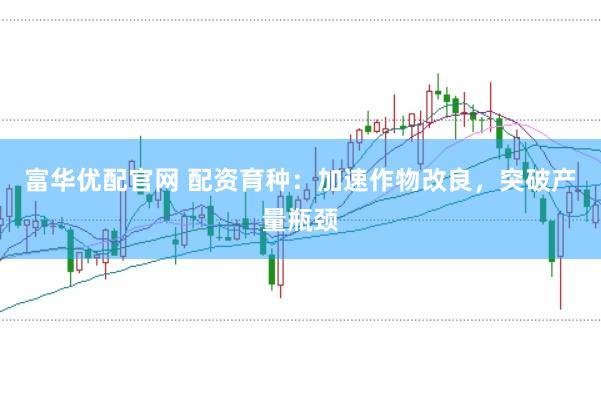 富华优配官网 配资育种：加速作物改良，突破产量瓶颈