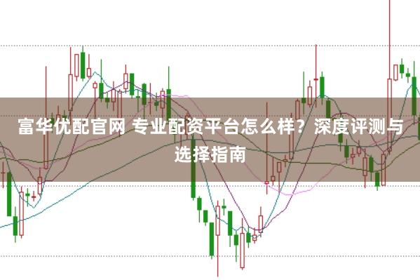 富华优配官网 专业配资平台怎么样？深度评测与选择指南