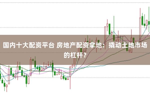 国内十大配资平台 房地产配资拿地：撬动土地市场的杠杆？