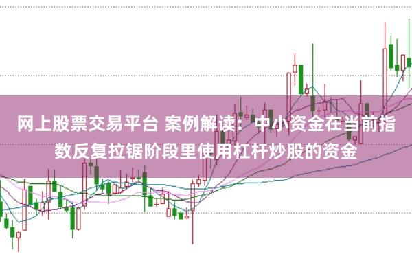 网上股票交易平台 案例解读：中小资金在当前指数反复拉锯阶段里使用杠杆炒股的资金
