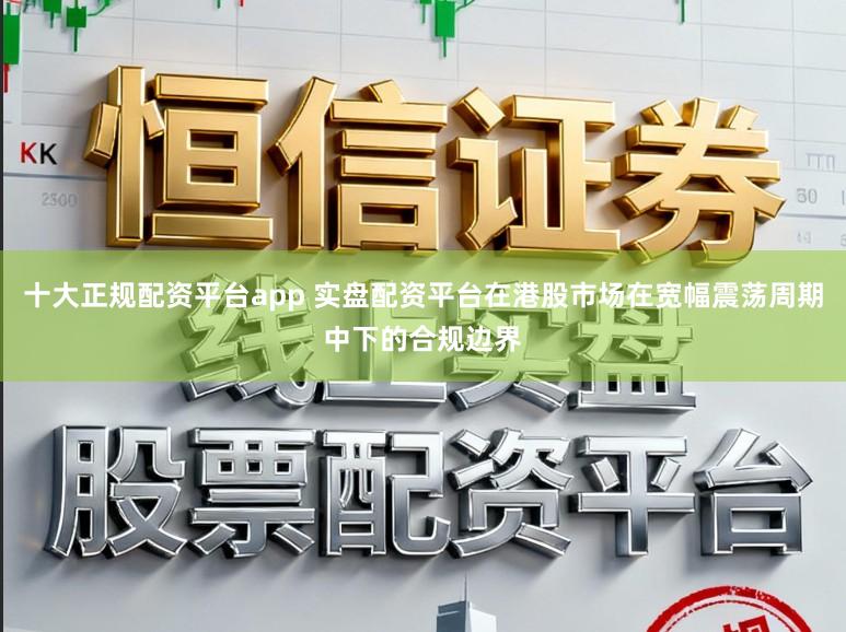 十大正规配资平台app 实盘配资平台在港股市场在宽幅震荡周期中下的合规边界