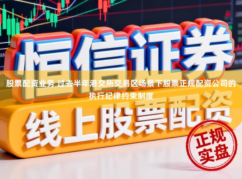 股票配资业务 过去半年港交所交易区场景下股票正规配资公司的执行纪律约束制度
