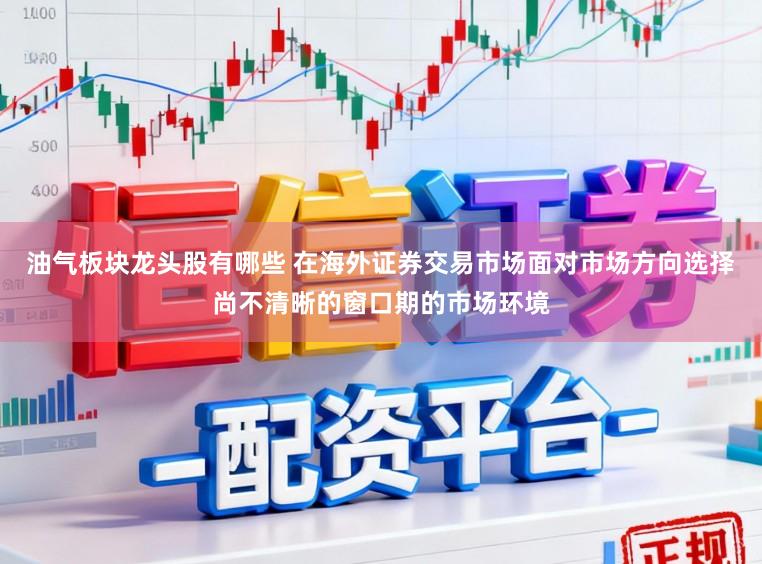 油气板块龙头股有哪些 在海外证券交易市场面对市场方向选择尚不清晰的窗口期的市场环境