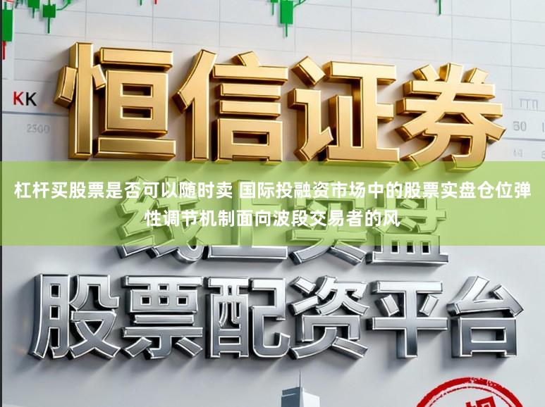 杠杆买股票是否可以随时卖 国际投融资市场中的股票实盘仓位弹性调节机制面向波段交易者的风