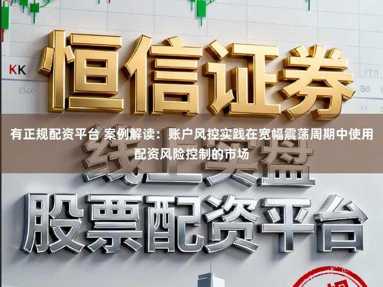 有正规配资平台 案例解读：账户风控实践在宽幅震荡周期中使用配资风险控制的市场
