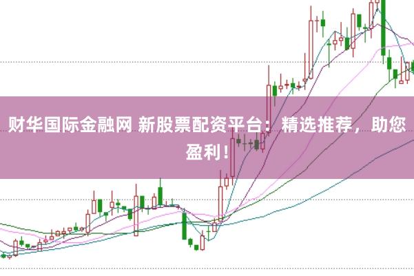 财华国际金融网 新股票配资平台：精选推荐，助您盈利！