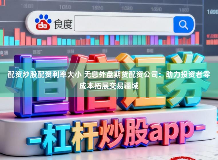 配资炒股配资利率大小 无息外盘期货配资公司：助力投资者零成本拓展交易疆域