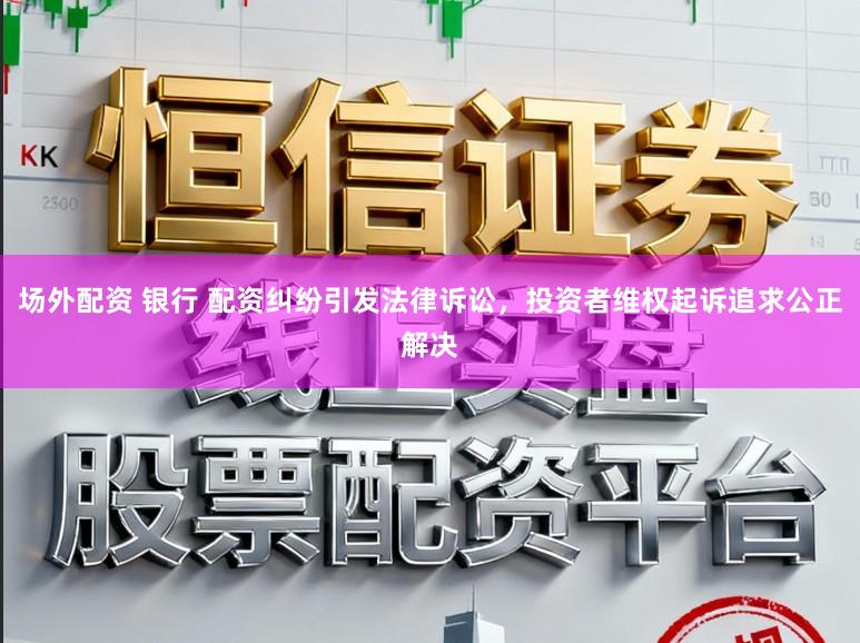 场外配资 银行 配资纠纷引发法律诉讼，投资者维权起诉追求公正解决
