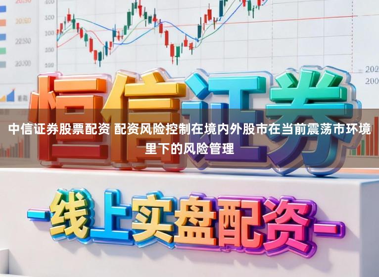 中信证券股票配资 配资风险控制在境内外股市在当前震荡市环境里下的风险管理