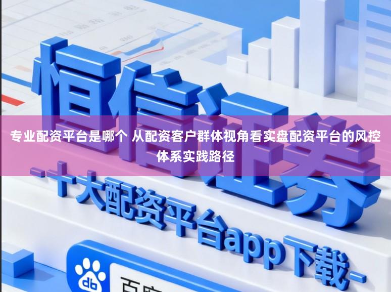 专业配资平台是哪个 从配资客户群体视角看实盘配资平台的风控体系实践路径