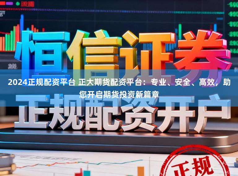 2024正规配资平台 正大期货配资平台：专业、安全、高效，助您开启期货投资新篇章